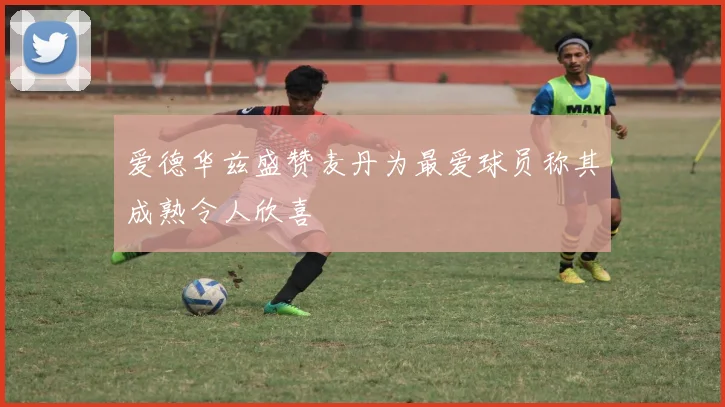 爱德华兹盛赞麦丹为最爱球员称其成熟令人欣喜