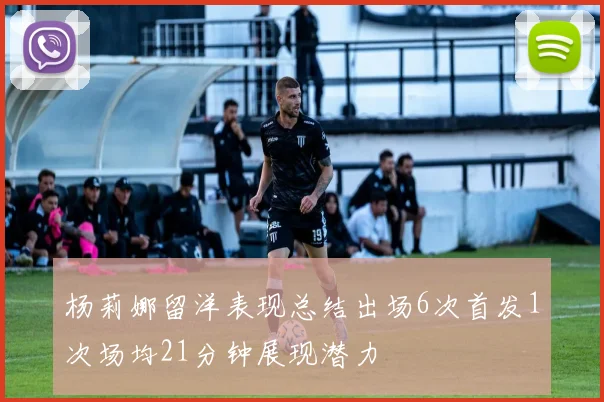 杨莉娜留洋表现总结出场6次首发1次场均21分钟展现潜力