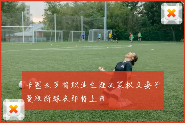 卡塞米罗将职业生涯决策权交妻子曼联新球衣即将上市