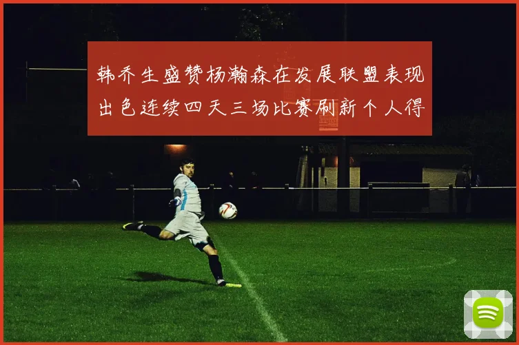 韩乔生盛赞杨瀚森在发展联盟表现出色连续四天三场比赛刷新个人得分与篮板纪录