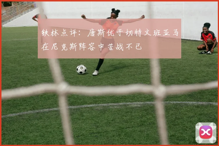 铁林点评：唐斯优于切特文班亚马在尼克斯阵容中苦战不已