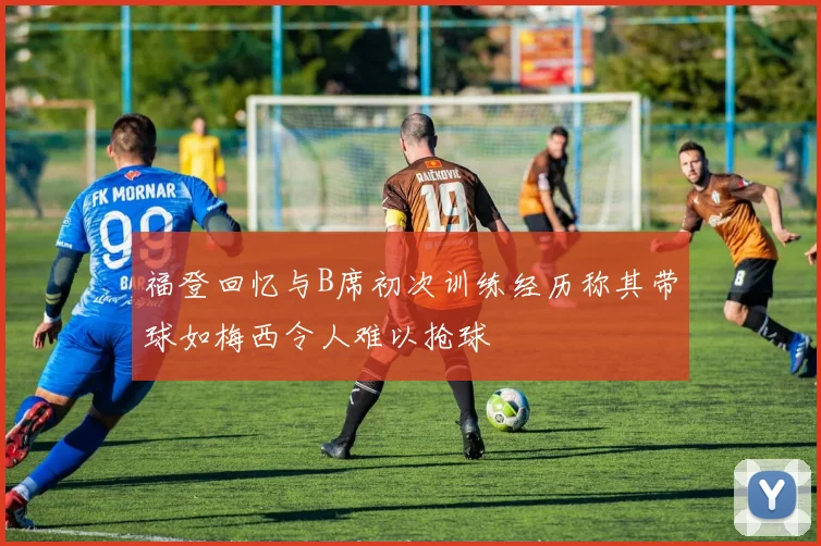 福登回忆与B席初次训练经历称其带球如梅西令人难以抢球
