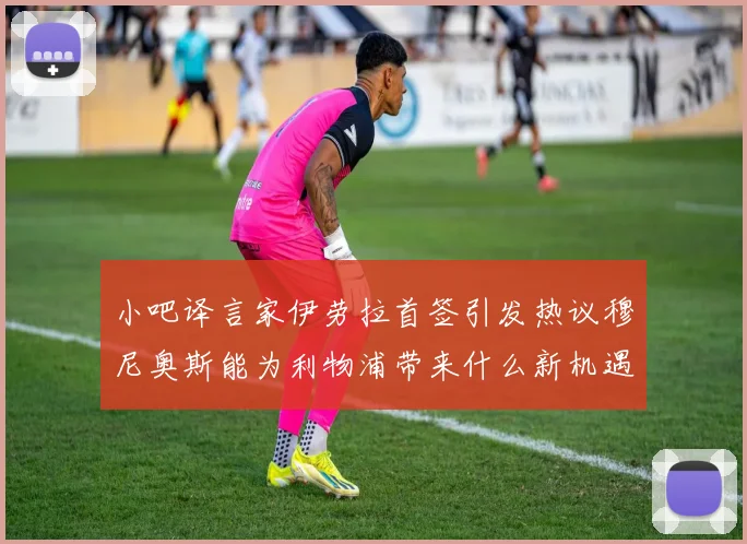 小吧译言家伊劳拉首签引发热议穆尼奥斯能为利物浦带来什么新机遇