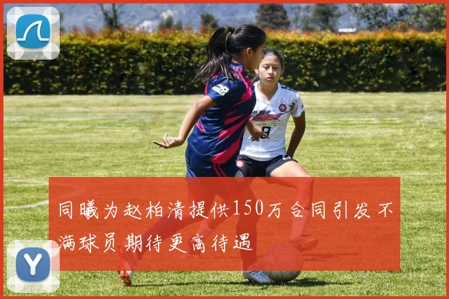 同曦为赵柏清提供150万合同引发不满球员期待更高待遇