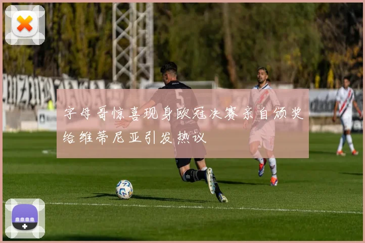 字母哥惊喜现身欧冠决赛亲自颁奖给维蒂尼亚引发热议