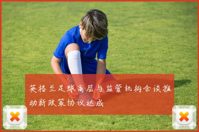 英格兰足球高层与监管机构会谈推动新政策协议达成