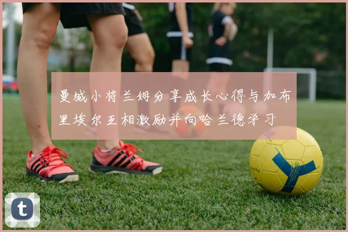 曼城小将兰姆分享成长心得与加布里埃尔互相激励并向哈兰德学习