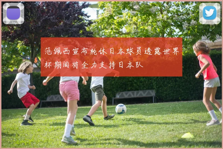 范佩西宣布轮休日本球员透露世界杯期间将全力支持日本队
