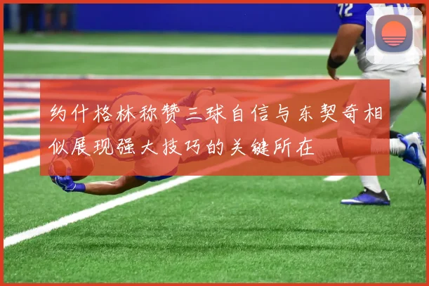 约什格林称赞三球自信与东契奇相似展现强大技巧的关键所在