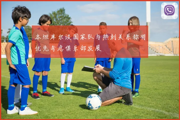 本坦库尔谈国家队与热刺关系称将优先考虑俱乐部发展